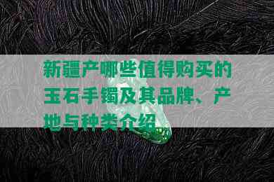 新疆产哪些值得购买的玉石手镯及其品牌、产地与种类介绍