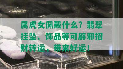 属虎女佩戴什么？翡翠挂坠、饰品等可辟邪招财转运，带来好运！