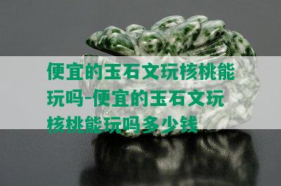 便宜的玉石文玩核桃能玩吗-便宜的玉石文玩核桃能玩吗多少钱