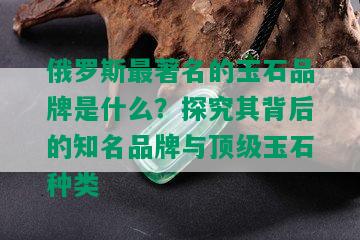 俄罗斯最著名的玉石品牌是什么？探究其背后的知名品牌与顶级玉石种类