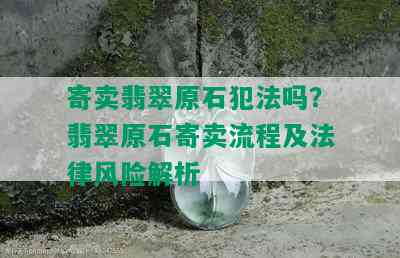 寄卖翡翠原石犯法吗？翡翠原石寄卖流程及法律风险解析