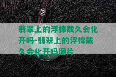 翡翠上的浮棉戴久会化开吗-翡翠上的浮棉戴久会化开吗图片