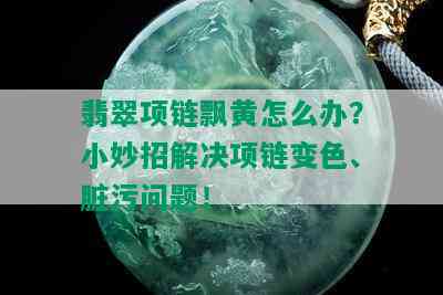 翡翠项链飘黄怎么办？小妙招解决项链变色、脏污问题！