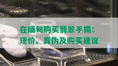 在缅甸购买翡翠手镯：现价、真伪及购买建议