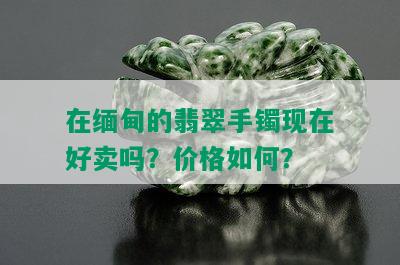 在缅甸的翡翠手镯现在好卖吗？价格如何？