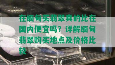 在缅甸买翡翠真的比在国内便宜吗？详解缅甸翡翠购买地点及价格比较