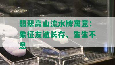 翡翠高山流水牌寓意：象征友谊长存、生生不息