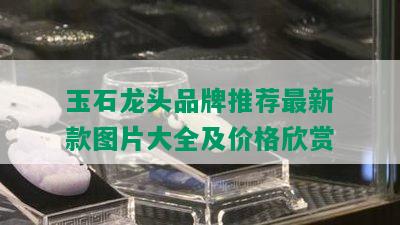 玉石龙头品牌推荐最新款图片大全及价格欣赏