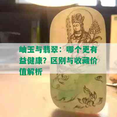 岫玉与翡翠：哪个更有益健康？区别与收藏价值解析