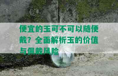 便宜的玉可不可以随便戴？全面解析玉的价值与佩戴风险