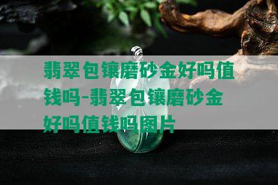 翡翠包镶磨砂金好吗值钱吗-翡翠包镶磨砂金好吗值钱吗图片