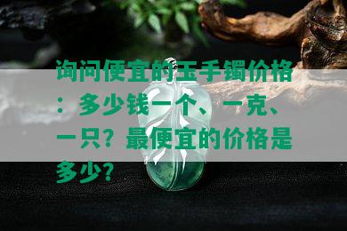 询问便宜的玉手镯价格：多少钱一个、一克、一只？更便宜的价格是多少？