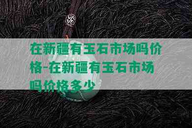 在新疆有玉石市场吗价格-在新疆有玉石市场吗价格多少