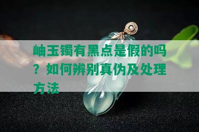 岫玉镯有黑点是假的吗？如何辨别真伪及处理方法