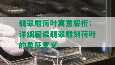 翡翠雕荷叶寓意解析：详细解读翡翠雕刻荷叶的象征意义