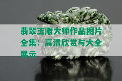 翡翠玉雕大师作品图片全集：高清欣赏与大全展示