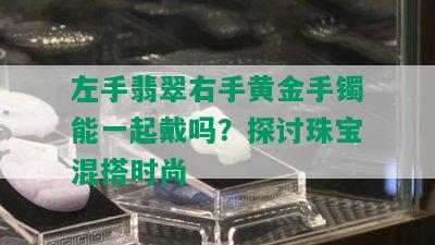 左手翡翠右手黄金手镯能一起戴吗？探讨珠宝混搭时尚