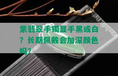 紫翡翠手镯显手黑或白？长期佩戴会加深颜色吗？