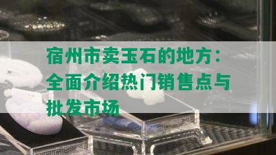 宿州市卖玉石的地方：全面介绍热门销售点与批发市场