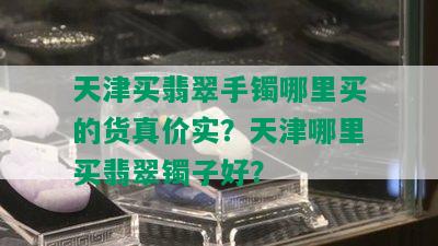 天津买翡翠手镯哪里买的货真价实？天津哪里买翡翠镯子好？