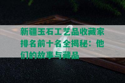 新疆玉石工艺品收藏家排名前十名全揭秘：他们的故事与藏品