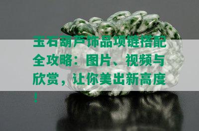 玉石葫芦饰品项链搭配全攻略：图片、视频与欣赏，让你美出新高度！