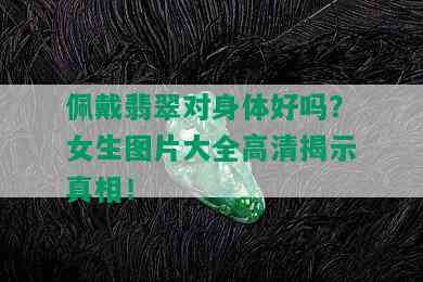 佩戴翡翠对身体好吗？女生图片大全高清揭示真相！