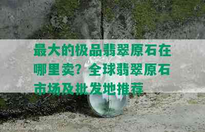 更大的极品翡翠原石在哪里卖？全球翡翠原石市场及批发地推荐