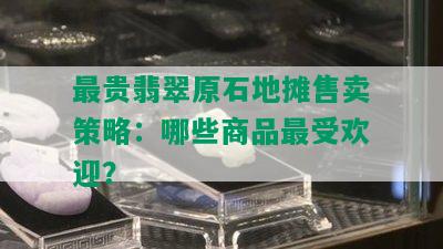 最贵翡翠原石地摊售卖策略：哪些商品更受欢迎？