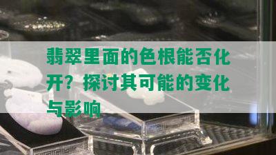 翡翠里面的色根能否化开？探讨其可能的变化与影响