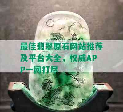 更佳翡翠原石网站推荐及平台大全，权威APP一网打尽