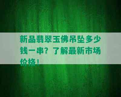 新品翡翠玉佛吊坠多少钱一串？了解最新市场价格！