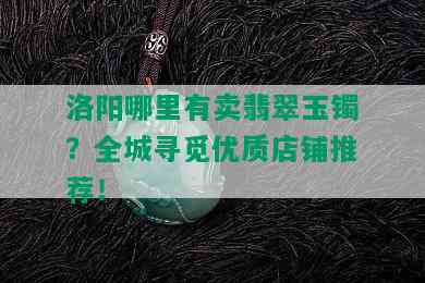 洛阳哪里有卖翡翠玉镯？全城寻觅优质店铺推荐！