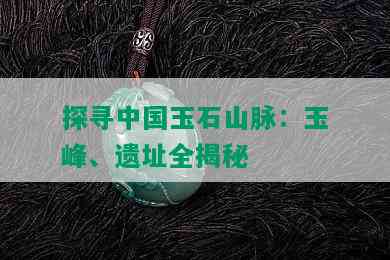 探寻中国玉石山脉：玉峰、遗址全揭秘