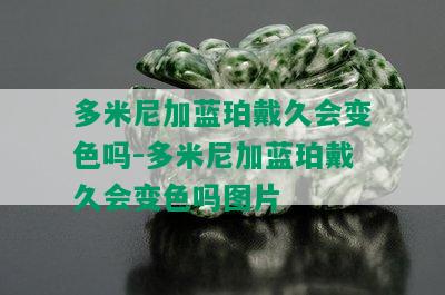 多米尼加蓝珀戴久会变色吗-多米尼加蓝珀戴久会变色吗图片