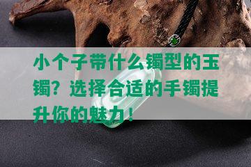 小个子带什么镯型的玉镯？选择合适的手镯提升你的魅力！