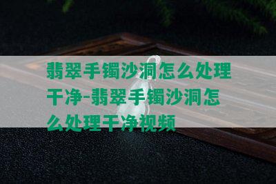 翡翠手镯沙洞怎么处理干净-翡翠手镯沙洞怎么处理干净视频