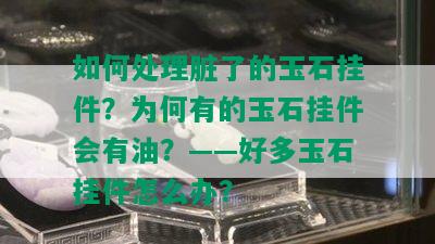 如何处理脏了的玉石挂件？为何有的玉石挂件会有油？——好多玉石挂件怎么办？