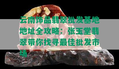 云南饰品翡翠批发基地地址全攻略：张玉堂翡翠带你找寻更佳批发市场