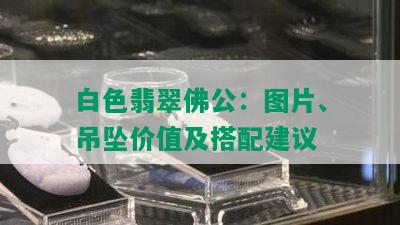 白色翡翠佛公：图片、吊坠价值及搭配建议