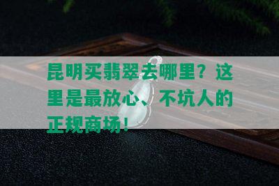 昆明买翡翠去哪里？这里是最放心、不坑人的正规商场！