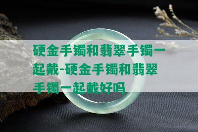 硬金手镯和翡翠手镯一起戴-硬金手镯和翡翠手镯一起戴好吗