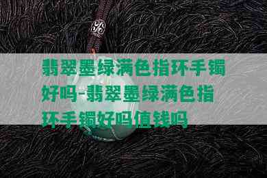 翡翠墨绿满色指环手镯好吗-翡翠墨绿满色指环手镯好吗值钱吗