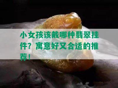 小女孩该戴哪种翡翠挂件？寓意好又合适的推荐！