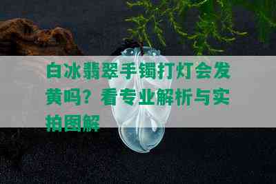 白冰翡翠手镯打灯会发黄吗？看专业解析与实拍图解