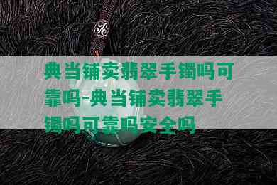 典当铺卖翡翠手镯吗可靠吗-典当铺卖翡翠手镯吗可靠吗安全吗