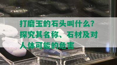 打磨玉的石头叫什么？探究其名称、石材及对人体可能的危害