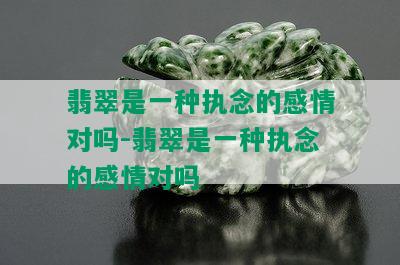 翡翠是一种执念的感情对吗-翡翠是一种执念的感情对吗