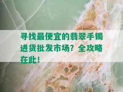 寻找更便宜的翡翠手镯进货批发市场？全攻略在此！