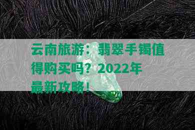 云南旅游：翡翠手镯值得购买吗？2022年最新攻略！